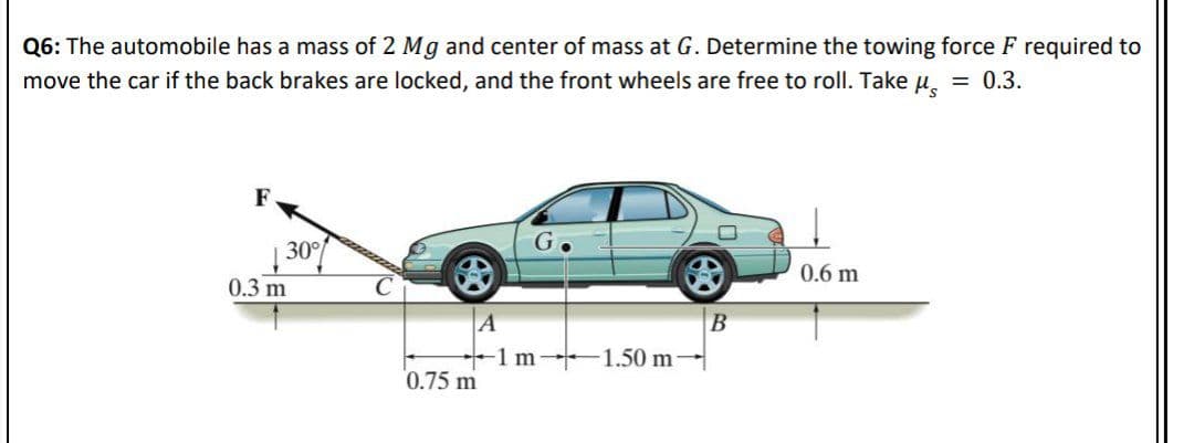 Q6: The automobile has a mass of 2 Mg and center of mass at G. Determine the towing force F required to
move the car if the back brakes are locked, and the front wheels are free to roll. Take u, = 0.3.
F
30
0.6 m
0.3 m
A
1 m 1.50 m
0.75 m
