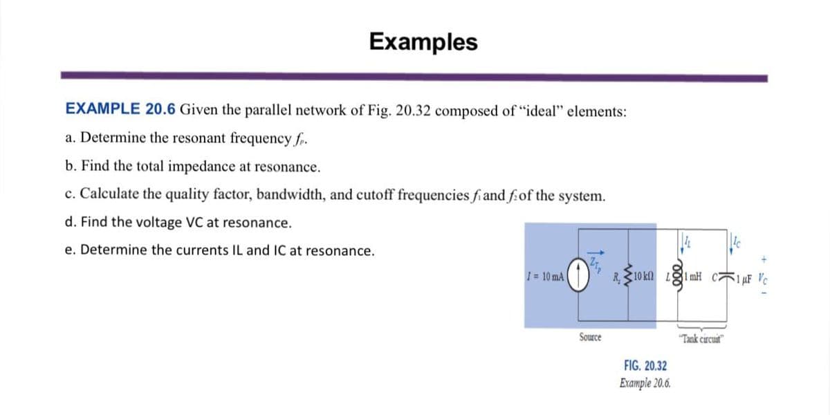 Examples
EXAMPLE 20.6 Given the parallel network of Fig. 20.32 composed of "ideal" elements:
a. Determine the resonant frequency fr.
b. Find the total impedance at resonance.
c. Calculate the quality factor, bandwidth, and cutoff frequencies fi and f of the system.
d. Find the voltage VC at resonance.
e. Determine the currents IL and IC at resonance.
I= 10 mA
Source
R.10 kn
FIG. 20.32
Example 20.6.
31 mH C1 μF Vc
"Tank circuit
