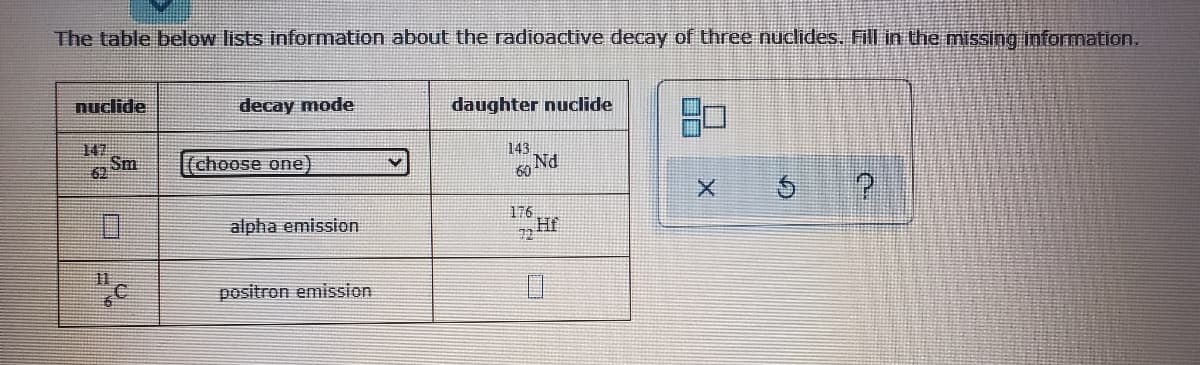 The table below lists information about the radioactive decay of three nuclides. Fill in the missing information.
nuclide
decay mode
daughter nuclide
147
Sm
62
choose one)
143
alpha emission
176
72H
11
positron emission
□ㄇ
