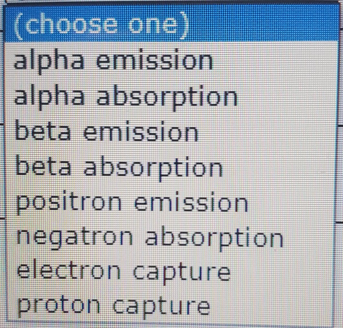 (choose one)
alpha emission
alpha absorption
beta emission
beta absorption
positron emission
negatron absorption
electron capture
proton capture

