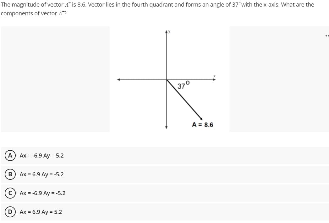 The magnitude of vector A" is 8.6. Vector lies in the fourth quadrant and forms an angle of 37 with the x-axis. What are the
components of vector A?
370
A = 8.6
A) Ax = -6.9 Ay = 5.2
Ax = 6.9 Ay = -5.2
Ax = -6.9 Ay = -5.2
Ах 3D 6.9 Аy %3D 5.2
