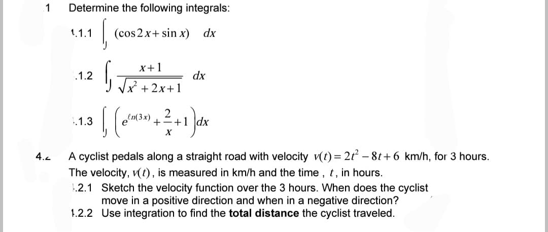 1 Determine the following integrals:
1.1.1
(
(cos2x+ sin x) dx
.1.2
√√√x+²+2x+1
dx
2
1.1.3
6₁ (~²(³x) + ² + 1)]dx
X
4.<
A cyclist pedals along a straight road with velocity v(t) = 2t² - 8t+6 km/h, for 3 hours.
The velocity, v(t), is measured in km/h and the time, t, in hours.
1.2.1 Sketch the velocity function over the 3 hours. When does the cyclist
move in a positive direction and when in a negative direction?
1.2.2 Use integration to find the total distance the cyclist traveled.