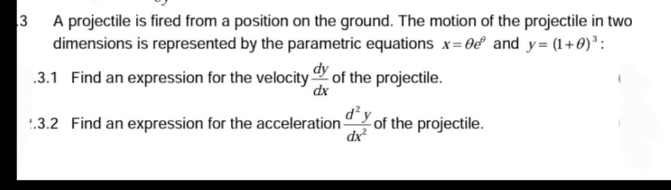 3
A projectile is fired from a position on the ground. The motion of the projectile in two
dimensions is represented by the parametric equations x=0e² and y= (1+0) ³:
dy
.3.1 Find an expression for the velocity of the projectile.
dx
d²y
dx²
2.3.2 Find an expression for the acceleration-
of the projectile.