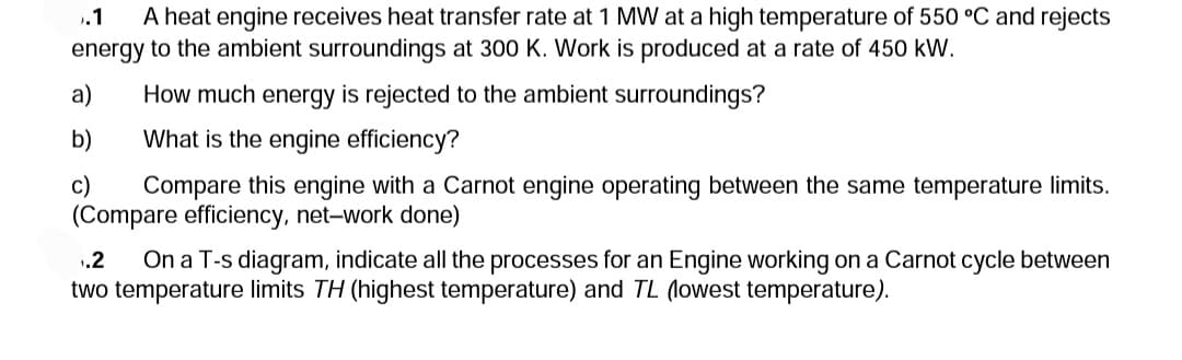.1 A heat engine receives heat transfer rate at 1 MW at a high temperature of 550 °C and rejects
energy to the ambient surroundings at 300 K. Work is produced at a rate of 450 kW.
a)
b)
c)
How much energy is rejected to the ambient surroundings?
What is the engine efficiency?
Compare this engine with a Carnot engine operating between the same temperature limits.
(Compare efficiency, net-work done)
.2 On a T-s diagram, indicate all the processes for an Engine working on a Carnot cycle between
two temperature limits TH (highest temperature) and TL (lowest temperature).
