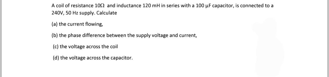 A coil of resistance 102 and inductance 120 mH in series with a 100 µF capacitor, is connected to a
240V, 50 Hz supply. Calculate
(a) the current flowing,
(b) the phase difference between the supply voltage and current,
(c) the voltage across the coil
(d) the voltage across the capacitor.
