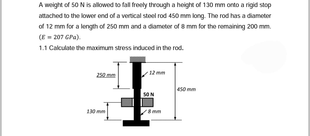 A weight of 50 N is allowed to fall freely through a height of 130 mm onto a rigid stop
attached to the lower end of a vertical steel rod 450 mm long. The rod has a diameter
of 12 mm for a length of 250 mm and a diameter of 8 mm for the remaining 200 mm.
(E = 207 GPa).
1.1 Calculate the maximum stress induced in the rod.
12 mm
250 mm
450 mm
50 N
130 mm
/8 mm
