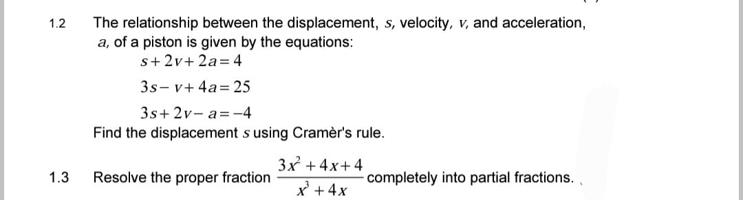 1.2
The relationship between the displacement, s, velocity, v, and acceleration,
a, of a piston is given by the equations:
s+ 2v+2a=4
3s-v+ 4a= 25
3s+2v- a=-4
Find the displacement s using Cramèr's rule.
3x² + 4x+4
Resolve the proper fraction
completely into partial fractions..
x² + 4x
1.3