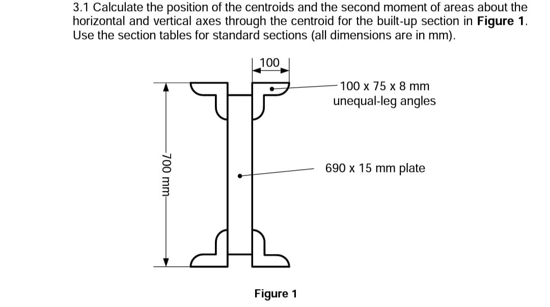 3.1 Calculate the position of the centroids and the second moment of areas about the
horizontal and vertical axes through the centroid for the built-up section in Figure 1.
Use the section tables for standard sections (all dimensions are in mm).
100
100 x 75 x 8 mm
unequal-leg angles
690 x 15 mm plate
Figure 1
-700 mm-
