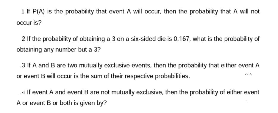 1 If P(A) is the probability that event A will occur, then the probability that A will not
occur is?
2 If the probability of obtaining a 3 on a six-sided die is 0.167, what is the probability of
obtaining any number but a 3?
.3 If A and B are two mutually exclusive events, then the probability that either event A
or event B will occur is the sum of their respective probabilities.
..4 If event A and event B are not mutually exclusive, then the probability of either event
A or event B or both is given by?