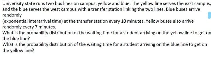 Univerisity state runs two bus lines on campus: yellow and blue. The yellow line serves the east campus,
and the blue serves the west campus with a transfer station linking the two lines. Blue buses arrive
randomly
(exponential interarrival time) at the transfer station every 10 minutes. Yellow buses also arrive
randomly every 7 minutes.
What is the probability distribution of the waiting time for a student arriving on the yellow line to get on
the blue line?
What is the probability distribution of the waiting time for a student arriving on the blue line to get on
the yellow line?
