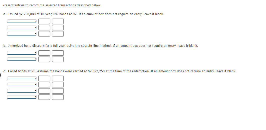 Present entries to record the selected transactions described below:
a. Issued $2,750,000 of 10-year, 8% bonds at 97. If an amount box does not require an entry, leave it blank.
b. Amortized bond discount for a full year, using the straight-line method. If an amount box does not require an entry, leave it blank.
c. Called bonds at 98. Assume the bonds were carried at $2,692,250 at the time of the redemption. If an amount box does not require an entry, leave it blank.