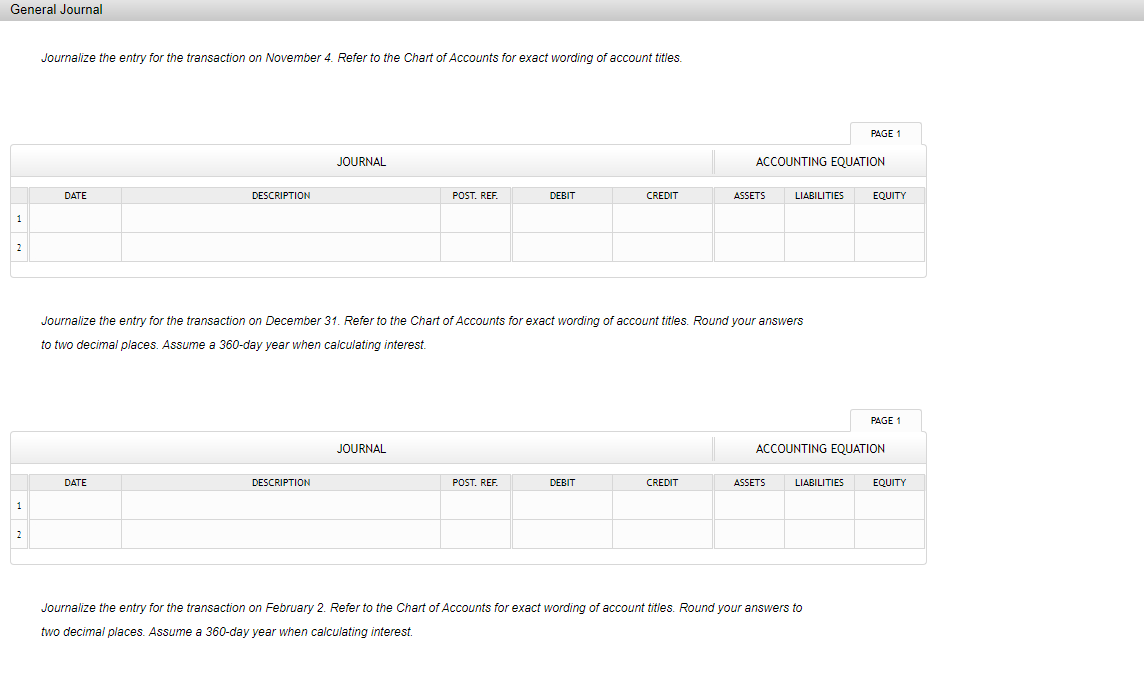 General Journal
Journalize the entry for the transaction on November 4. Refer to the Chart of Accounts for exact wording of account titles.
JOURNAL
DATE
DESCRIPTION
POST. REF.
DEBIT
CREDIT
ASSETS
1
2
Journalize the entry for the transaction on December 31. Refer to the Chart of Accounts for exact wording of account titles. Round your answers
to two decimal places. Assume a 360-day year when calculating interest.
JOURNAL
ACCOUNTING EQUATION
DATE
DESCRIPTION
POST. REF.
DEBIT
CREDIT
ASSETS
LIABILITIES
1
2
Journalize the entry for the transaction on February 2. Refer to the Chart of Accounts for exact wording of account titles. Round your answers to
two decimal places. Assume a 360-day year when calculating interest.
PAGE 1
ACCOUNTING EQUATION
LIABILITIES
EQUITY
PAGE 1
EQUITY