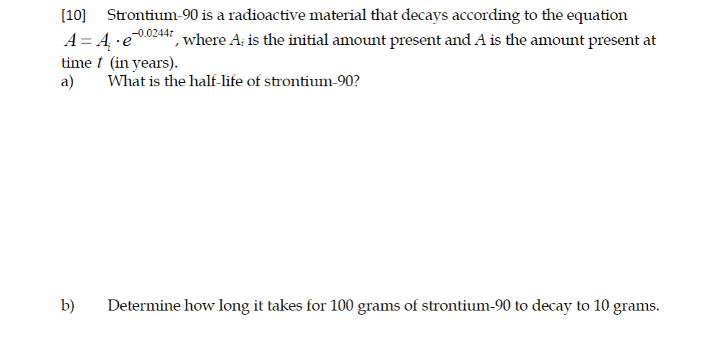 [10]
Strontium-90 is a radioactive material that decays according to the equation
-0.0244t
A= 4·e
time t (in years).
a)
where A; is the initial amount present and A is the amount present at
What is the half-life of strontium-90?
Determine how long it takes for 100 grams of strontium-90 to decay to 10 grams.
