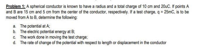 Problem 1: A spherical conductor is known to have a radius and a total charge of 10 cm and 20uC. If points A
and B are 15 cm and 5 cm from the center of the conductor, respectively. If a test charge, q = 25mC, is to be
moved from A to B, determine the following:
a. The potential at A;
b. The electric potential energy at B;
c. The work done in moving the test charge;
d. The rate of change of the potential with respect to length or displacement in the conductor
