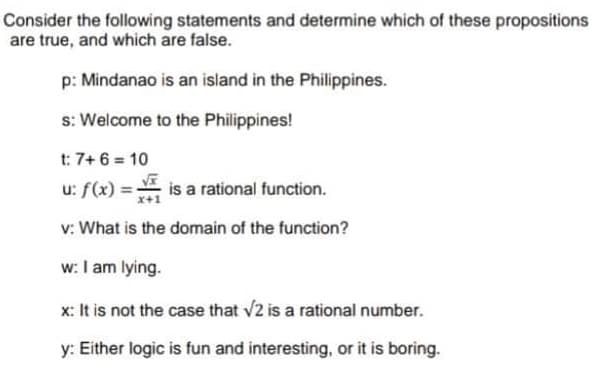 Consider the following statements and determine which of these propositions
are true, and which are false.
p: Mindanao is an island in the Philippines.
s: Welcome to the Philippines!
t: 7+ 6 = 10
u: f(x) = is a rational function.
v: What is the domain of the function?
w: I am lying.
x: It is not the case that v2 is a rational number.
y: Either logic is fun and interesting, or it is boring.
