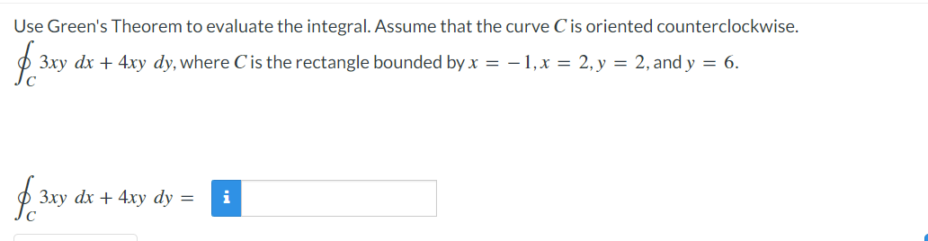 Use Green's Theorem to evaluate the integral. Assume that the curve C is oriented counterclockwise.
$ 3xy
3xy dx + 4xy dy, where C' is the rectangle bounded by x = -1, x = 2, y = 2, and y = 6.
f. 3xy dx
с
3xy dx + 4xy dy =
i