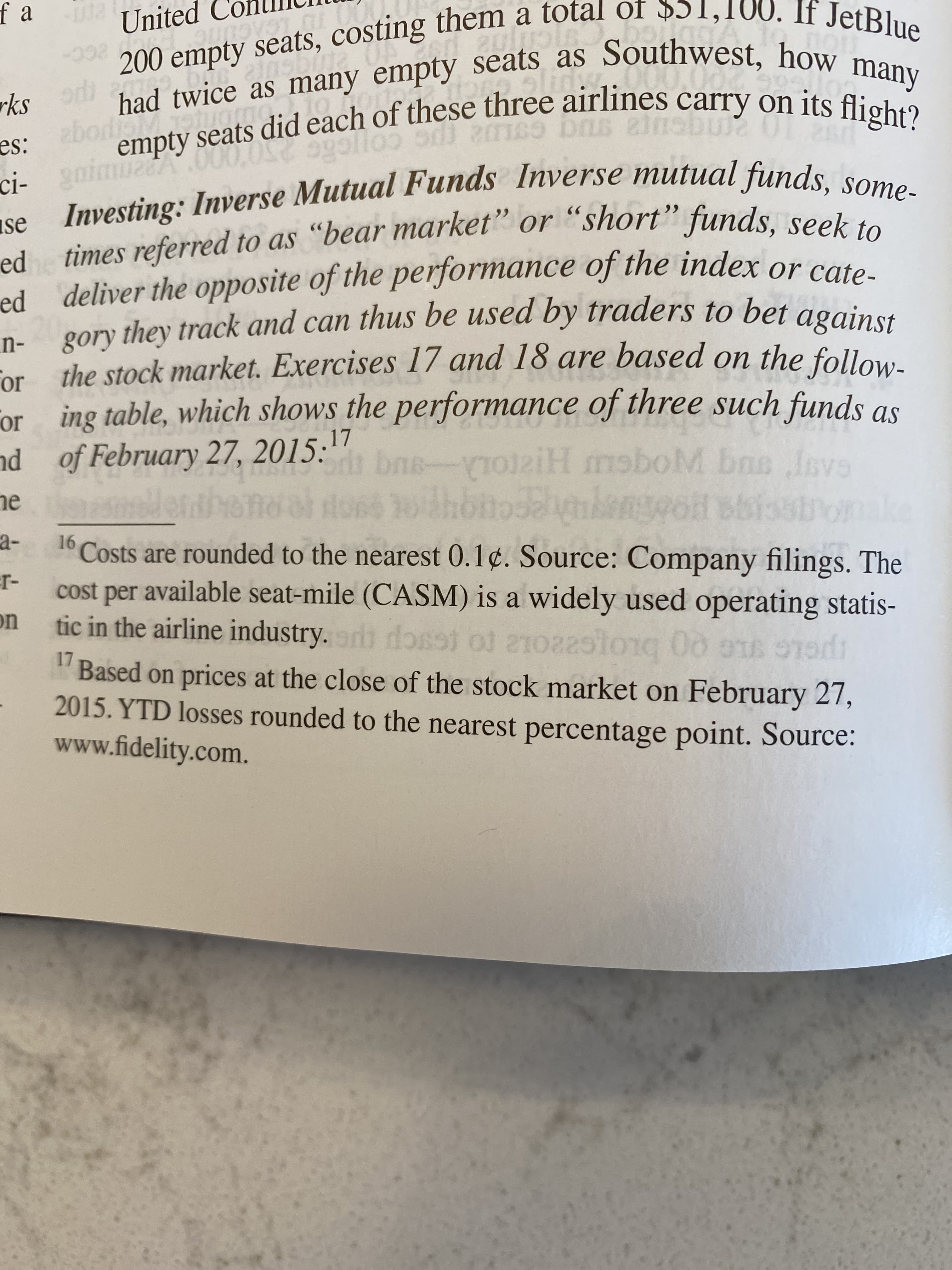 200 empty seats, costing them a total of $51,100. If JetBlue
had twice as many empty seats as Southwest, how many
empty seats did each of these three airlines carry on its flight?
f a
United
Sline
zbodisMooug.toor
es:
rks
GOLU2 (pc cojcae
ci- gaimuA
se Investing: Inverse Mutual Funds Inverse mutual funds, some-
ed times referred to as "bear market" or "short" funds, seek to
ed deliver the opposite of the performance of the index or can
gory they track and can thus be used by traders to bet against
n-
or the stock market. Exercises 17 and 18 are based on the follow-
For
or ing table, which shows the performance of three such funds asS
nd of February 27, 20.
15:"
bns-oaiH moboM bns Isvs
ne
sissino
a-
16
Costs are rounded to the nearest 0.1¢. Source: Company filings. The
cost per available seat-mile (CASM) is a widely used operating statis-
on
r-
tic in the airline industry.or dosst ol 21022si
17
"Based on prices at the close of the stock market on February 27,
2015. YTD losses rounded to the nearest percentage point. Source:
www.fidelity.com.
