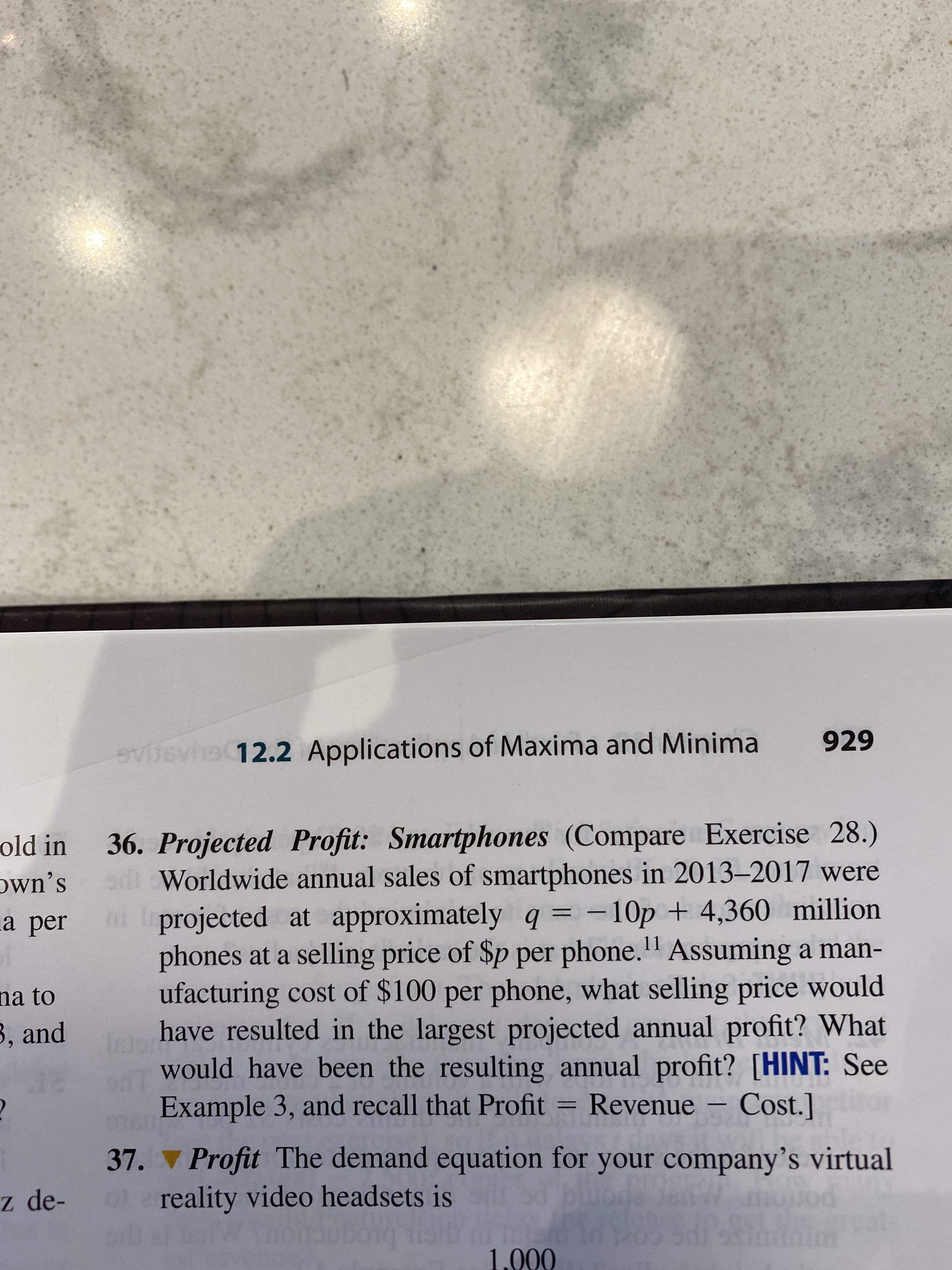 929
evsvne 12.2 Applications of Maxima and Minima
36. Projected Profit: Smartphones (Compare Exercise 28.)
o Worldwide annual sales of smartphones in 2013–2017 were
old in
own's
ni projected at approximately q = -10p + 4,360 million
phones at a selling price of $p per phone." Assuming a man-
ufacturing cost of $100 per phone, what selling price would
have resulted in the largest projected annual profit? What
would have been the resulting annual profit? [HINT: See
Example 3, and recall that Profit =
a per
11
na to
3, and
Revenue – Cost.]
37. Profit The demand equation for your company's virtual
z de-
of reality video headsets is
molod
1.000
