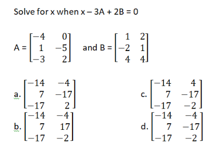 Solve for x when x – 3A + 2B = 0
-4
01
and B =|-2 1
2.
1
21
A = 1
-5
-3
4
4]
[-14
7 -17
-4
|-14
4
а.
C.
7 -17
-17
-41
17
|-17 -2
1-17
[-14
d.
-2
-4
[-14
b.
7
7 -17
-17
-2
