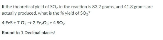 If the theoretical yield of SO2 in the reaction is 83.2 grams, and 41.3 grams are
actually produced, what is the % yield of SO2?
4 Fes +7 02 → 2 Fe,03 + 4 SO2
Round to 1 Decimal places!
