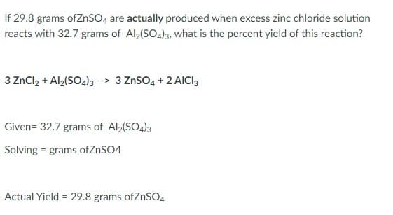 If 29.8 grams ofZnSO, are actually produced when excess zinc chloride solution
reacts with 32.7 grams of Al2(SO4)3, what is the percent yield of this reaction?
3 ZnCl, + Al,(SO4)3 --> 3 ZnSO4 + 2 AICI3
Given= 32.7 grams of Al2(SO4)3
Solving = grams ofZnSO4
Actual Yield = 29.8 grams ofZnSO4
%3D
