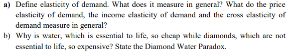 a) Define elasticity of demand. What does it measure in general? What do the price
elasticity of demand, the income elasticity of demand and the cross elasticity of
demand measure in general?
b) Why is water, which is essential to life, so cheap while diamonds, which are not
essential to life, so expensive? State the Diamond Water Paradox.
