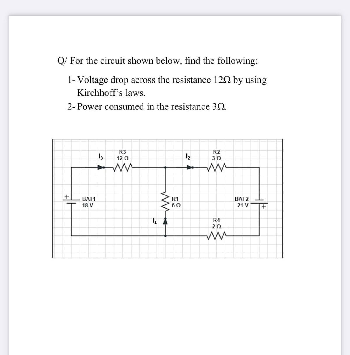 Q/ For the circuit shown below, find the following:
1- Voltage drop across the resistance 122 by using
Kirchhoff's laws.
2- Power consumed in the resistance 32.
R3
12 0
R2
30
BAT1
R1
60
BAT2
18 V
21 V
R4
20
