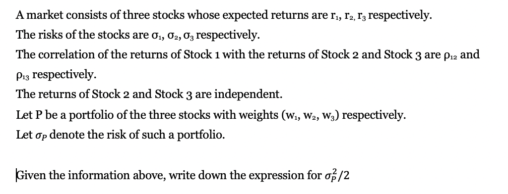 Amarket consists of three stocks whose expected returns are rı, r2, r3 respectively.
The risks of the stocks are o1, 02, 03 respectively.
The correlation of the returns of Stock 1 with the returns of Stock 2 and Stock 3 are p12 and
P.3 respectively
The returns of Stock 2 and Stock 3 are
independent.
Let P be a portfolio of the three stocks with weights (w, W2, W3) respectively.
Let op denote the risk of such a portfolio
Given the information above, write down the expression for of/2
