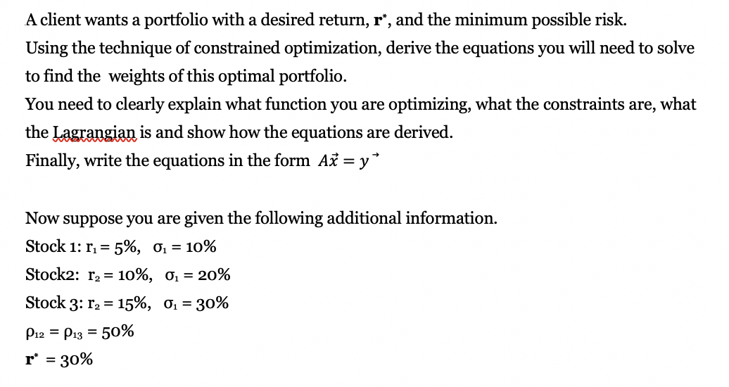 A client wants a portfolio witha desired return, r', and the minimum possible risk.
Using the technique of constrained optimization, derive the equations you will need to solve
to find the weights of this optimal portfolio
You need to clearly explain what function you are
optimizing, what the constraints are, what
the Lagrangian is and show how the equations
are derived
Finally, write the equations in the form Až y
=
given the following additional information.
Now suppose you are
Stock 1: ri
5%, 0i =
10%
Stock2: r2= 10%, o1 = 20%
Stock 3: r2 15%, o, = 30%
P12 P13 50%
=
r 30%
