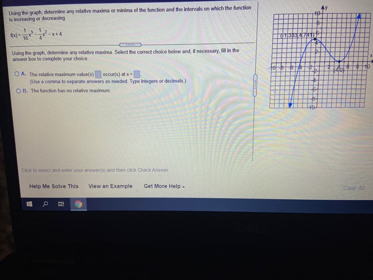 Using the graph, determine any relative maxima or minima of the function and the intervals on which the function
is increasing or decreasing.
Ay
10-
1
16
-x+4
(FT|383,4
Using the graph, determine any relative maxima. Select the correct choice below and, if necessary, fill in the
answer box to complete your choice.
10
O A. The relative maximum value(s)
(Use a comma to separate answers as needed. Type integers or decimals.)
occur(s) at x =
O B. The function has no relative maximum.
Click to select and enter your answer(s) and then click Check Answer.
Help Me Solve This
View an Example
Get More Help -
Clear All
