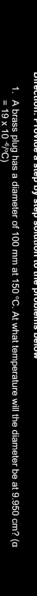 DIrectioI. PIUVIue a step Dy step SUIULIUII LU he JrubiemsS below
1. A brass plug has a diameter of 100 mm at 150 °C. At what temperature will the diameter be at 9.950 cm? (a
= 19 x 10 6/°C)

