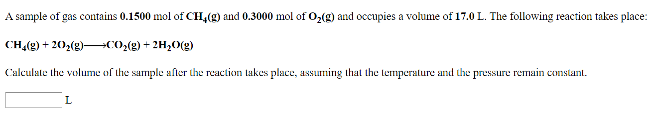 A sample of gas contains 0.1500 mol of CH4(g) and 0.3000 mol of O,(g) and occupies a volume of 17.0 L. The following reaction takes place:
CH4(g) + 202(g)→CO2(g)+ 2H,0(g)
Calculate the volume of the sample after the reaction takes place, assuming that the temperature and the pressure remain constant.
