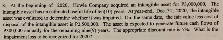 8. At the beginning of 2020, Howie Company acquired an intangible asset for P3,000,000. The
intangible asset has an estimated useful life of ten(10) years. At year-end, Dec. 31, 2020, the intangible
asset was evaluated to determine whether it was impaired. On the same date, the fair value less cost of
disposal of the intangible asset is P2,500,000. The asset is expected to generate future cash flows of
P300,000 annually for the remaining nine(9) years. The appropriate discount rate is 5%. What is the
impairment loss to be recognized for 2020?
