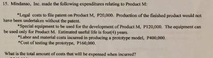 15. Mindanao, Inc. made the following expenditures relating to Product M:
*Legal costs to file patent on Product M, P20,000, Production of the finished product would not
have been undertaken without the patent.
*Special equipment to be used for the development of Product M, P120,000. The equipment can
be used only for Product M. Estimated useful life is four(4) years.
*Labor and material costs incurred in producing a prototype model, P400,000.
*Cost of testing the prototype, PI60,000,
What is the total amount of costs that will be expensed when incurred?
