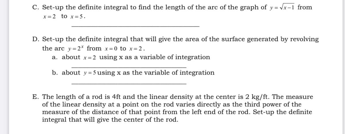C. Set-up the definite integral to find the length of the arc of the graph of y = Vx-1 from
x = 2 to x= 5.
D. Set-up the definite integral that will give the area of the surface generated by revolving
the arc y=2* from x= 0 to x=2.
a. about x=2 using x as a variable of integration
b. about y = 5 using x as the variable of integration
E. The length of a rod is 4ft and the linear density at the center is 2 kg/ft. The measure
of the linear density at a point on the rod varies directly as the third power of the
measure of the distance of that point from the left end of the rod. Set-up the definite
integral that will give the center of the rod.

