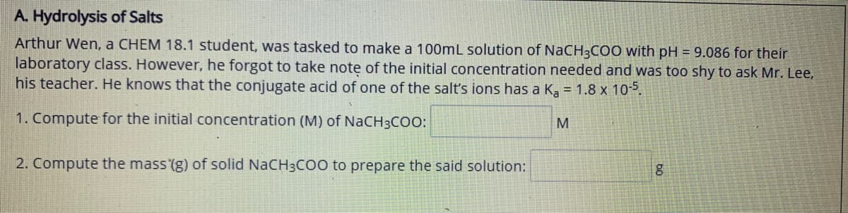 A. Hydrolysis of Salts
Arthur Wen, a CHEM 18.1 student, was tasked to make a 100mL solution of NaCH3COO with pH = 9.086 for their
laboratory class. However, he forgot to take note of the initial concentration needed and was too shy to ask Mr. Lee,
his teacher. He knows that the conjugate acid of one of the salt's ions has a Ka = 1.8 x 10-5.
1. Compute for the initial concentration (M) of NaCH3COo:
M.
2. Compute the mass (g) of solid NaCH3CO0 to prepare the said solution:
