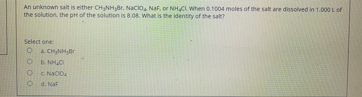 An unknown salt is either CH3NH3BR, Naclo, NaF, or NH.CI. When 0.1004 moles of the salt are dissolved in 1.000 L of
the solution, the pH of the solution is 8.08. What is the identity of the salt?
Select one:
a. CH3NH;Br
b. NH4CI
C. NaclO4
d. NaF
