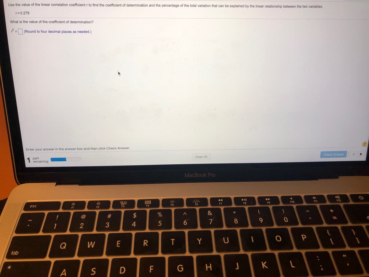 Use the value of the linear correlation coefficient r to find the coefficient of determination and the percentage of the total variation that can be explained by the linear relationship between the two variables.
r= 0.279
What is the value of the coefficient of determination?
2= (Round to four decimal places as needed.)
Enter your answer in the answer box and then click Check Answer.
Check Answer
Clear All
part
1 remaining
MacBook Pro
F12
---
FIO
F7
F8
F9
F5
esc
F1
F2
&
@
$
6.
7
8
9
1
2
3
4
P
Y
Q
tab
K
A
S
F
+ ||
