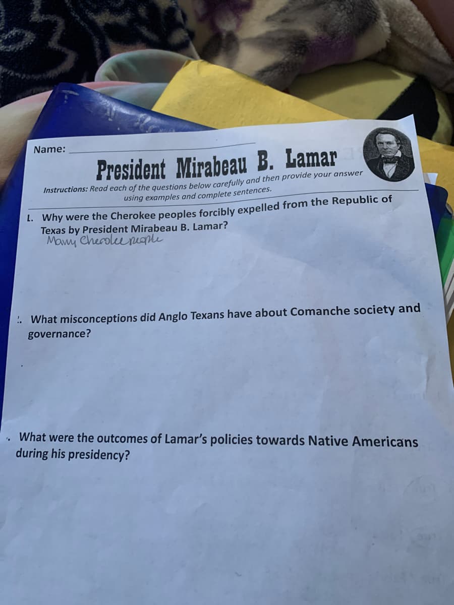 Name:
President Mirabeau B. Lamar
Instructions: Read each of the questions below carefully and then provide your answer
using examples and complete sentences.
1. Why were the Cherokee peoples forcibly expelled from the Republic of
Texas by President Mirabeau B. Lamar?
Mamy Cherokee people
.. What misconceptions did Anglo Texans have about Comanche society and
governance?
What were the outcomes of Lamar's policies towards Native Americans
during his presidency?