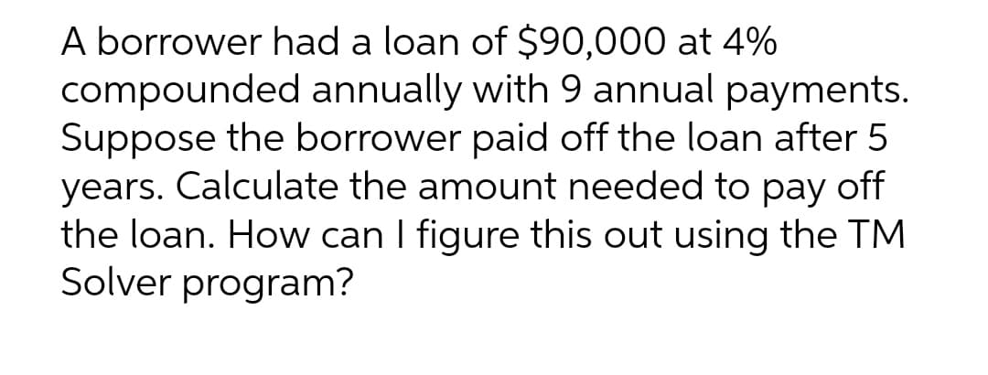 A borrower had a loan of $90,000 at 4%
compounded annually with 9 annual payments.
Suppose the borrower paid off the loan after 5
years. Calculate the amount needed to pay off
the loan. How can I figure this out using the TM
Solver program?
