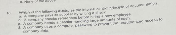 d. None of the
Which of the following illustrates the internal control principle of documentation.
a. A company pays its supplier by writing a check.
b. A company checks references before hiring a new employee.
C. A company bonds a cashier handling large amounts of cash.
d. A company uses a computer password to prevent the unauthorized access to
company data.
16.
