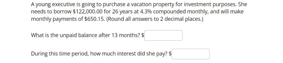 A young executive is going to purchase a vacation property for investment purposes. She
needs to borrow $122,000.00 for 26 years at 4.3% compounded monthly, and will make
monthly payments of $650.15. (Round all answers to 2 decimal places.)
What is the unpaid balance after 13 months? $
During this time period, how much interest did she pay? $
