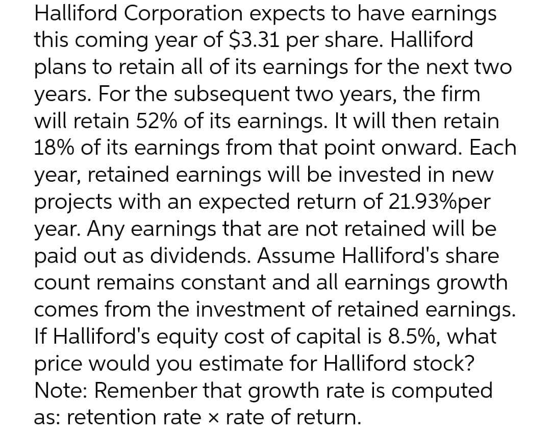 Halliford Corporation expects to have earnings
this coming year of $3.31 per share. Halliford
plans to retain all of its earnings for the next two
years. For the subsequent two years, the firm
will retain 52% of its earnings. It will then retain
18% of its earnings from that point onward. Each
year, retained earnings will be invested in new
projects with an expected return of 21.93%per
year. Any earnings that are not retained will be
paid out as dividends. Assume Halliford's share
count remains constant and all earnings growth
comes from the investment of retained earnings.
If Halliford's equity cost of capital is 8.5%, what
price would you estimate for Halliford stock?
Note: Remenber that growth rate is computed
as: retention rate × rate of return.
