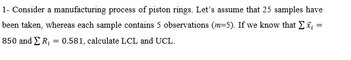 1- Consider a manufacturing process of piston rings. Let's assume that 25 samples have
been taken, whereas each sample contains 5 observations (m=5). If we know that Ex =
850 and ER = 0.581, calculate LCL and UCL.
