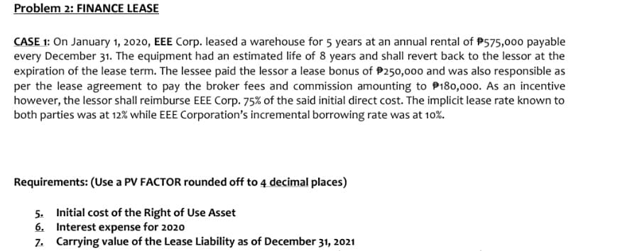 Problem 2: FINANCE LEASE
CASE 1: On January 1, 2020, EEE Corp. leased a warehouse for 5 years at an annual rental of P575,000 payable
every December 31. The equipment had an estimated life of 8 years and shall revert back to the lessor at the
expiration of the lease term. The lessee paid the lessor a lease bonus of P250,000 and was also responsible as
per the lease agreement to pay the broker fees and commission amounting to P180,000. As an incentive
however, the lessor shall reimburse EEE Corp. 75% of the said initial direct cost. The implicit lease rate known to
both parties was at 12% while EEE Corporation's incremental borrowing rate was at 10%.
Requirements: (Use a PV FACTOR rounded off to 4 decimal places)
5. Initial cost of the Right of Use Asset
6. Interest expense for 2020
7. Carrying value of the Lease Liability as of December 31, 2021
