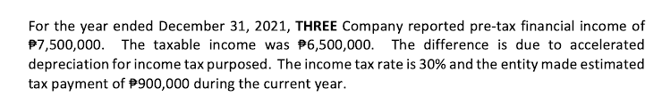 For the year ended December 31, 2021, THREE Company reported pre-tax financial income of
P7,500,000. The taxable income was P6,500,000. The difference is due to accelerated
depreciation for income tax purposed. The income tax rate is 30% and the entity made estimated
tax payment of P900,000 during the current year.
