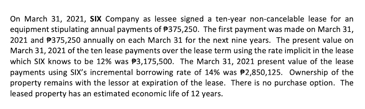 On March 31, 2021, SIX Company as lessee signed a ten-year non-cancelable lease for an
equipment stipulating annual payments of P375,250. The first payment was made on March 31,
2021 and P375,250 annually on each March 31 for the next nine years. The present value on
March 31, 2021 of the ten lease payments over the lease term using the rate implicit in the lease
which SIX knows to be 12% was P3,175,500. The March 31, 2021 present value of the lease
payments using sıX's incremental borrowing rate of 14% was P2,850,125. Ownership of the
property remains with the lessor at expiration of the lease. There is no purchase option. The
leased property has an estimated economic life of 12 years.

