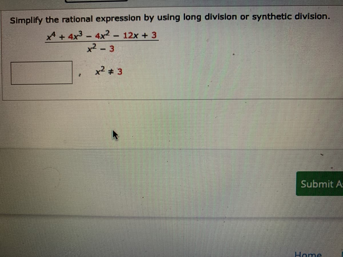 Simplify the rational expression by using long division or synthetic division.
A + 4x3 - 4x2- 12x + 3
x² - 3
x2 3
Submit A
Home
