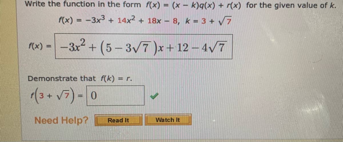 Write the function in the form f(x) = (x – k)q(x) + r(x) for the given value of k.
f(x) = -3x + 14x2 + 18x - 8, k = 3 + 7
f(x) =
+ (5- 3v7 )x+ 12 – 4/7
%3D
Demonstrate that f(k) = r.
(3+ V7) - 0
Need Help?
Read It
Watch It
