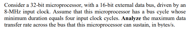 Consider a 32-bit microprocessor, with a 16-bit external data bus, driven by an
8-MHz input clock. Assume that this microprocessor has a bus cycle whose
minimum duration equals four input clock cycles. Analyze the maximum data
transfer rate across the bus that this microprocessor can sustain, in bytes/s.

